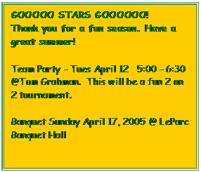 Text Box: GOOOOO STARS GOOOOOO!
Thank you for a fun season. Have a great summer!

Team Party - Tues April 12   5:00 - 6:30  @Tom Grahman.  This will be a fun 2 on 2 tournament. 

Banquet Sunday April 17, 2005 @ LeParc Banquet Hall
